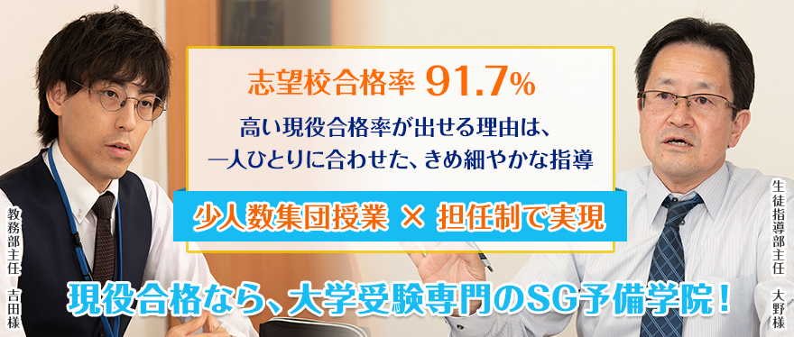 志望校合格率91.7％　高い現役合格率が出せる理由は、一人ひとりに合わせた、きめ細やかな指導　少人数集団授業×担任制で実現　現役合格なら、大学受験専門のSG予備学院！